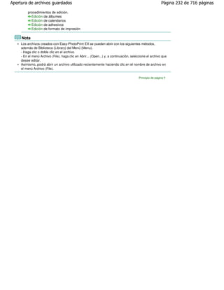 Apertura de archivos guardados                                                                            Página 232 de 716 páginas

         procedimientos de edición.
           Edición de álbumes
           Edición de calendarios
           Edición de adhesivos
           Edición de formato de impresión

     Nota
     Los archivos creados con Easy-PhotoPrint EX se pueden abrir con los siguientes métodos,
     además de Biblioteca (Library) del Menú (Menu).
     - Haga clic o doble clic en el archivo.
     - En el menú Archivo (File), haga clic en Abrir... (Open...) y, a continuación, seleccione el archivo que
     desee editar.
     Asimismo, podrá abrir un archivo utilizado recientemente haciendo clic en el nombre de archivo en
     el menú Archivo (File).

                                                                                         Principio de página
 