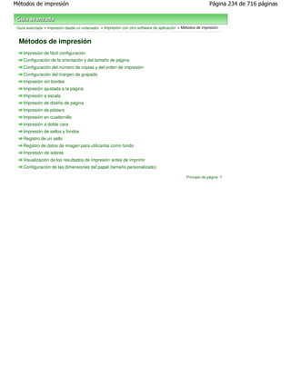 Métodos de impresión                                                                                       Página 234 de 716 páginas



 Guía avanzada > Impresión desde un ordenador > Impresión con otro software de aplicación > Métodos de impresión


 Métodos de impresión
    Impresión de fácil configuración
    Configuración de la orientación y del tamaño de página
    Configuración del número de copias y del orden de impresión
    Configuración del margen de grapado
    Impresión sin bordes
    Impresión ajustada a la página
    Impresión a escala
    Impresión de diseño de página
    Impresión de pósters
    Impresión en cuadernillo
    Impresión a doble cara
    Impresión de sellos y fondos
    Registro de un sello
    Registro de datos de imagen para utilizarlos como fondo
    Impresión de sobres
    Visualización de los resultados de impresión antes de imprimir
    Configuración de las dimensiones del papel (tamaño personalizado)

                                                                                              Principio de página
 