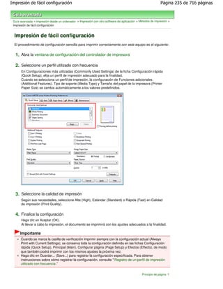 Impresión de fácil configuración                                                                            Página 235 de 716 páginas



 Guía avanzada > Impresión desde un ordenador > Impresión con otro software de aplicación > Métodos de impresión >
 Impresión de fácil configuración


  Impresión de fácil configuración
  El procedimiento de configuración sencilla para imprimir correctamente con este equipo es el siguiente:


  1. Abra la ventana de configuración del controlador de impresora

  2. Seleccione un perfil utilizado con frecuencia
      En Configuraciones más utilizadas (Commonly Used Settings) de la ficha Configuración rápida
      (Quick Setup), elija un perfil de impresión adecuado para la finalidad.
      Cuando se selecciona un perfil de impresión, la configuración de Funciones adicionales
      (Additional Features), Tipo de soporte (Media Type) y Tamaño del papel de la impresora (Printer
      Paper Size) se cambia automáticamente a los valores predefinidos.




  3. Seleccione la calidad de impresión
      Según sus necesidades, seleccione Alta (High), Estándar (Standard) o Rápida (Fast) en Calidad
      de impresión (Print Quality).


  4. Finalice la configuración
      Haga clic en Aceptar (OK).
      Al llevar a cabo la impresión, el documento se imprimirá con los ajustes adecuados a la finalidad.

      Importante
      Cuando se marca la casilla de verificación Imprimir siempre con la configuración actual (Always
      Print with Current Settings), se conserva toda la configuración definida en las fichas Configuración
      rápida (Quick Setup), Principal (Main), Configurar página (Page Setup) y Efectos (Effects), de modo
      que también podrá imprimir con los mismos ajustes la próxima vez.
      Haga clic en Guardar... (Save...) para registrar la configuración especificada. Para obtener
      instrucciones sobre cómo registrar la configuración, consulte " Registro de un perfil de impresión
      utilizado con frecuencia ."


                                                                                              Principio de página
 