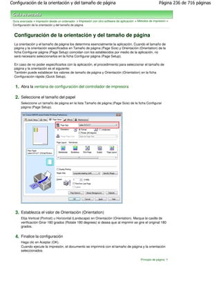 Configuración de la orientación y del tamaño de página                                                      Página 236 de 716 páginas



 Guía avanzada > Impresión desde un ordenador > Impresión con otro software de aplicación > Métodos de impresión >
 Configuración de la orientación y del tamaño de página


  Configuración de la orientación y del tamaño de página
  La orientación y el tamaño de página los determina esencialmente la aplicación. Cuando el tamaño de
  página y la orientación especificados en Tamaño de página (Page Size) y Orientación (Orientation) de la
  ficha Configurar página (Page Setup) coincidan con los establecidos por medio de la aplicación, no
  será necesario seleccionarlos en la ficha Configurar página (Page Setup).

  En caso de no poder especificarlos con la aplicación, el procedimiento para seleccionar el tamaño de
  página y la orientación es el siguiente:
  También puede establecer los valores de tamaño de página y Orientación (Orientation) en la ficha
  Configuración rápida (Quick Setup).


  1. Abra la ventana de configuración del controlador de impresora

  2. Seleccione el tamaño del papel
      Seleccione un tamaño de página en la lista Tamaño de página (Page Size) de la ficha Configurar
      página (Page Setup).




  3. Establezca el valor de Orientación (Orientation)
      Elija Vertical (Portrait) u Horizontal (Landscape) en Orientación (Orientation). Marque la casilla de
      verificación Girar 180 grados (Rotate 180 degrees) si desea que al imprimir se gire el original 180
      grados.


  4. Finalice la configuración
      Haga clic en Aceptar (OK).
      Cuando ejecute la impresión, el documento se imprimirá con el tamaño de página y la orientación
      seleccionados.

                                                                                              Principio de página
 