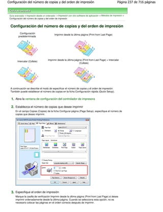 Configuración del número de copias y del orden de impresión                                                Página 237 de 716 páginas



 Guía avanzada > Impresión desde un ordenador > Impresión con otro software de aplicación > Métodos de impresión >
 Configuración del número de copias y del orden de impresión


  Configuración del número de copias y del orden de impresión
          Configuración
                                             Imprimir desde la última página (Print from Last Page)
         predeterminada




                                       Imprimir desde la última página (Print from Last Page) + Intercalar
        Intercalar (Collate)
                                                                    (Collate)




  A continuación se describe el modo de especificar el número de copias y el orden de impresión:
  También puede establecer el número de copias en la ficha Configuración rápida (Quick Setup).


  1. Abra la ventana de configuración del controlador de impresora

  2. Establezca el número de copias que desee imprimir
      En el campo Copias (Copies) de la ficha Configurar página (Page Setup), especifique el número de
      copias que desee imprimir.




  3. Especifique el orden de impresión
      Marque la casilla de verificación Imprimir desde la última página (Print from Last Page) si desea
      imprimir ordenadamente desde la última página. Cuando se selecciona esta opción, no es
      necesario colocar las páginas en el orden correcto después de imprimir.
 