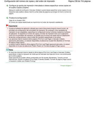 Configuración del número de copias y del orden de impresión                                            Página 238 de 716 páginas

  4. Configure la opción de impresión intercalada si desea especificar varias copias en
     el cuadro Copias (Copies)
     Marque la casilla de verificación Intercalar (Collate) cuando desee especificar varias copias a la vez.
     Desactive esta casilla si desea imprimir juntas todas las páginas que tengan el mismo número de
     página.


  5. Finalice la configuración
     Haga clic en Aceptar (OK).
     El número de copias especificado se imprimirá en el orden de impresión establecido.

    Importante
     Cuando el software de aplicación utilizado para crear el documento tenga la misma función, dé
     prioridad a la configuración del controlador de impresora. Sin embargo, si los resultados de
     impresión no son aceptables, especifique la configuración de las funciones mediante el software
     de aplicación. Si especifica el número de copias y el orden de impresión tanto con la aplicación
     como con el controlador de impresora, es posible que el número de copias sea la multiplicación
     de las dos configuraciones o que el orden de impresión especificado no se active.
     Las opciones Imprimir desde la última página (Print from Last Page) e Intercalar (Collate)
     aparecerán atenuadas y no estarán disponibles al seleccionar Cuadernillo (Booklet) en Formato
     de página (Page Layout).
     La opción Imprimir desde la última página (Print from Last Page) aparecerá atenuada y no estará
     disponible en el caso de seleccionar Póster (Poster) en Formato de página (Page Layout).

     Nota
     Si marca las opciones Imprimir desde la última página (Print from Last Page) e Intercalar (Collate),
     podrá llevar a cabo la impresión de modo que se intercalen las hojas de una en una comenzando
     por la última página.
     Estas opciones se pueden utilizar combinadas con Sin bordes (Borderless), Tamaño normal
     (Normal-size), Ajuste a la página (Fit-to-Page), A escala (Scaled), Formato de página (Page Layout)
     e Impresión a doble cara (Duplex Printing).


                                                                                         Principio de página
 