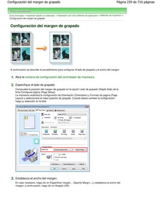 Configuración del margen de grapado                                                                        Página 239 de 716 páginas



 Guía avanzada > Impresión desde un ordenador > Impresión con otro software de aplicación > Métodos de impresión >
 Configuración del margen de grapado


 Configuración del margen de grapado




 A continuación se describe el procedimiento para configurar el lado de grapado y el ancho del margen:


  1. Abra la ventana de configuración del controlador de impresora

  2. Especifique el lado de grapado
      Compruebe la posición del margen de grapado en la opción Lado de grapado (Staple Side) de la
      ficha Configurar página (Page Setup).
      La impresora analizará la configuración de Orientación (Orientation) y Formato de página (Page
      Layout) y seleccionará la mejor posición de grapado. Cuando desee cambiar la configuración,
      haga su selección en la lista.




  3. Establezca el ancho del margen.
      En caso necesario, haga clic en Especificar margen... (Specify Margin...) y establezca el ancho del
      margen; a continuación, haga clic en Aceptar (OK).
 