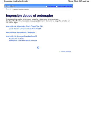 Impresión desde el ordenador                                                                        Página 24 de 716 páginas

                                                                  Guía avanzada   Solución de problemas

 Contenido > Impresión desde el ordenador




 Impresión desde el ordenador
 En esta sección se explica cómo imprimir fotografías o documentos con un ordenador.
 Con Easy-PhotoPrint EX, incluido con el equipo, podrá imprimir fácilmente las fotografías tomadas con
 una cámara digital.

 Impresión de fotografías (Easy-PhotoPrint EX)
      Uso de distintas funciones de Easy-PhotoPrint EX

 Impresión de documentos (Windows)

 Impresión de documentos (Macintosh)
      Para Mac OS X v.10.5.x
      Para Mac OS X v.10.4.x o Mac OS X v.10.3.9




                                                                                       Principio de página
 