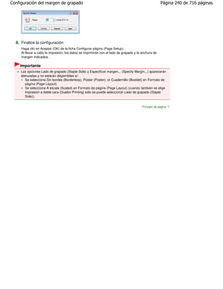 Configuración del margen de grapado                                                                  Página 240 de 716 páginas




  4. Finalice la configuración
     Haga clic en Aceptar (OK) de la ficha Configurar página (Page Setup).
     Al llevar a cabo la impresión, los datos se imprimirán con el lado de grapado y la anchura de
     margen indicados.

    Importante
     Las opciones Lado de grapado (Staple Side) y Especificar margen... (Specify Margin...) aparecerán
     atenuadas y no estarán disponibles si:
        Se selecciona Sin bordes (Borderless), Póster (Poster), or Cuadernillo (Booklet) en Formato de
        página (Page Layout).
        Se selecciona A escala (Scaled) en Formato de página (Page Layout) (cuando también se elige
        Impresión a doble cara (Duplex Printing) sólo se puede seleccionar Lado de grapado (Staple
        Side)).


                                                                                       Principio de página
 