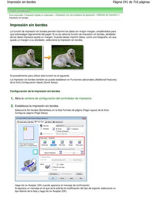Impresión sin bordes                                                                                       Página 241 de 716 páginas



 Guía avanzada > Impresión desde un ordenador > Impresión con otro software de aplicación > Métodos de impresión >
 Impresión sin bordes


  Impresión sin bordes
  La función de impresión sin bordes permite imprimir los datos sin ningún margen, ampliándolos para
  que sobresalgan ligeramente del papel. Si no se utiliza la función de impresión sin bordes, alrededor
  de los datos impresos queda un margen. Cuando desee imprimir datos, como una fotografía, sin que
  quede un margen a su alrededor, seleccione la impresión sin bordes.




  El procedimiento para utilizar esta función es el siguiente:
  La impresión sin bordes también se puede establecer en Funciones adicionales (Additional Features)
  de la ficha Configuración rápida (Quick Setup).


  Configuración de la impresión sin bordes

  1. Abra la ventana de configuración del controlador de impresora

  2. Establezca la impresión sin bordes
      Seleccione Sin bordes (Borderless) en la lista Formato de página (Page Layout) de la ficha
      Configurar página (Page Setup).




      Haga clic en Aceptar (OK) cuando aparezca el mensaje de confirmación.
      Si aparece un mensaje en el que se le solicita la modificación del tipo de soporte, seleccione un
      tipo distinto de la lista y haga clic en Aceptar (OK).
 