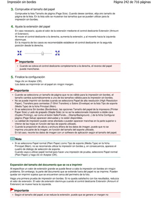 Impresión sin bordes                                                                                 Página 242 de 716 páginas

  3. Compruebe el tamaño del papel
      Compruebe la lista Tamaño de página (Page Size). Cuando desee cambiar, elija otro tamaño de
      página de la lista. En la lista sólo se muestran los tamaños que se pueden utilizar para la
      impresión sin bordes.


  4. Ajuste la extensión del papel
      En caso necesario, ajuste el valor de la extensión mediante el control deslizante Extensión (Amount
      of Extension).
      Al mover el control deslizante a la derecha, aumenta la extensión, y al moverlo hacia la izquierda
      disminuye.
      En la mayoría de los casos es recomendable establecer el control deslizante en la segunda
      posición desde la derecha.




          Importante
           Cuando se coloca el control deslizante completamente a la derecha, el reverso del papel
           puede mancharse.


  5. Finalice la configuración
      Haga clic en Aceptar (OK).
      Los datos se imprimirán en el papel sin ningún margen.

     Importante
      Cuando se selecciona un tamaño de página que no es válido para la impresión sin bordes, el
      tamaño cambia automáticamente a uno de los tamaños válidos para la impresión sin bordes.
      No se puede imprimir sin bordes cuando se selecciona Papel de alta resolución (High Resolution
      Paper), Transfers para camisetas (T-Shirt Transfers) o Sobre (Envelope) en la lista Tipo de soporte
      (Media Type) de la ficha Principal (Main).
      Si se selecciona Sin bordes (Borderless), las opciones Tamaño del papel de la impresora (Printer
      Paper Size) y Lado de grapado (Staple Side) (si no se ha seleccionado Impresión a doble cara
      (Duplex Printing)), así como el botón Sello/Fondo... (Stamp/Background...) de la ficha Configurar
      página (Page Setup) aparecen atenuadas y no están disponibles.
      La calidad de impresión puede verse afectada o pueden aparecer manchas en la parte superior o
      inferior de las hojas en función del tipo de soporte utilizado.
      Cuando la proporción de altura y anchura difiera de los datos de imagen, puede que no se
      imprima una parte de la imagen, en función del tamaño del soporte utilizado.
      En tal caso, recorte los datos de imagen con un software de aplicación según el tamaño del papel.

      Nota
      Si se selecciona Papel normal (Plain Paper) como Tipo de soporte (Media Type) en la ficha
      Principal (Main), no se recomienda utilizar la impresión sin bordes y, en consecuencia, aparece el
      cuadro de diálogo de selección de soporte.
      Cuando vaya a utilizar papel normal para hacer una impresión de prueba, seleccione Papel normal
      (Plain Paper) y haga clic en Aceptar (OK).



  Expansión del tamaño del documento que se va a imprimir
  Al especificar un valor de extensión grande se puede llevar a cabo la impresión sin bordes sin ningún
  problema. Sin embargo, la parte del documento que se extiende fuera del papel no se imprime. Pueden
  quedar sin imprimir sujetos que se encuentren cerca del perímetro de la foto.
  Haga una primera prueba de impresión sin bordes. Si no queda satisfecho con los resultados, reduzca
  el valor de extensión. El valor de extensión disminuye cuando el control deslizante Extensión (Amount of
  Extension) se mueve hacia la izquierda.

     Importante
      Según el tamaño del papel, si se reduce la extensión, puede que se genere un margen no
 