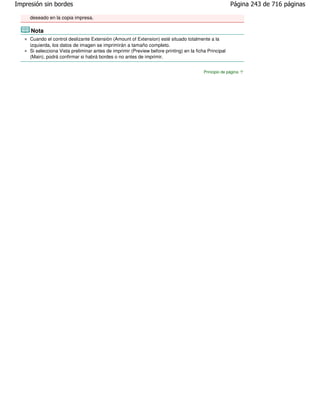 Impresión sin bordes                                                                                    Página 243 de 716 páginas

     deseado en la copia impresa.

     Nota
     Cuando el control deslizante Extensión (Amount of Extension) esté situado totalmente a la
     izquierda, los datos de imagen se imprimirán a tamaño completo.
     Si selecciona Vista preliminar antes de imprimir (Preview before printing) en la ficha Principal
     (Main), podrá confirmar si habrá bordes o no antes de imprimir.


                                                                                          Principio de página
 