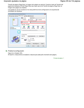 Impresión ajustada a la página                                                                       Página 245 de 716 páginas

     Tamaño de página (Page Size), la imagen de la página se reducirá. Cuando el valor de Tamaño del
     papel de la impresora (Printer Paper Size) sea mayor que el de Tamaño de página (Page Size), la
     imagen de la página se ampliará.
     Los ajustes en uso se muestran en la vista preliminar de la configuración a la izquierda del
     controlador de impresora.




  5. Finalice la configuración
     Haga clic en Aceptar (OK).
     Al imprimir, el documento se ampliará o reducirá para adecuarlo al tamaño de la página.

                                                                                       Principio de página
 