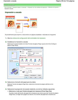 Impresión a escala                                                                                         Página 246 de 716 páginas



 Guía avanzada > Impresión desde un ordenador > Impresión con otro software de aplicación > Métodos de impresión >
 Impresión a escala


  Impresión a escala




  El procedimiento para imprimir un documento con páginas ampliadas o reducidas es el siguiente:


  1. Abra la ventana de configuración del controlador de impresora

  2. Establezca la impresión a escala
      Seleccione A escala (Scaled) en la lista Formato de página (Page Layout) de la ficha Configurar
      página (Page Setup).




  3. Seleccione el tamaño del papel para los datos
      Mediante Tamaño de página (Page Size), seleccione el tamaño de página definido con la
      aplicación.


  4. Seleccione la proporción de escala mediante uno de los métodos siguientes:
          Seleccione un valor para Tamaño del papel de la impresora (Printer Paper Size)
          Cuando el valor del tamaño del papel de la impresora sea menor que el de Tamaño de página
          (Page Size), la imagen de la página se reducirá. Si el tamaño del papel de la impresora es
 
