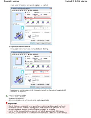 Impresión a escala                                                                                 Página 247 de 716 páginas

        mayor que el de la página, la imagen de la página se ampliará.




        Especifique un factor de escala
        Introduzca directamente un valor en el cuadro Escala (Scaling).




        Los ajustes en uso se muestran en la vista preliminar de la configuración a la izquierda del
        controlador de impresora.


  5. Finalice la configuración
     Haga clic en Aceptar (OK).
     Al imprimir, el documento se imprimirá con la escala especificada.

    Importante
     Cuando el software de aplicación con el que se haya creado el original disponga de una función
     de impresión a escala, establezca la configuración desde el software de aplicación. No será
     necesario establecer la misma configuración en el controlador de impresora.
     Cuando se elige A escala (Scaled), el cuadro de lista Lado de grapado (Staple Side) aparece
     atenuado y no está disponible (si no se ha seleccionado Impresión a doble cara (Duplex Printing)).
 