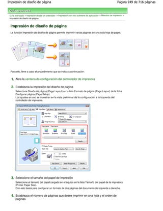 Impresión de diseño de página                                                                              Página 249 de 716 páginas



 Guía avanzada > Impresión desde un ordenador > Impresión con otro software de aplicación > Métodos de impresión >
 Impresión de diseño de página


 Impresión de diseño de página
 La función Impresión de diseño de página permite imprimir varias páginas en una sola hoja de papel.




 Para ello, lleve a cabo el procedimiento que se indica a continuación:


  1. Abra la ventana de configuración del controlador de impresora

  2. Establezca la impresión del diseño de página
      Seleccione Diseño de página (Page Layout) en la lista Formato de página (Page Layout) de la ficha
      Configurar página (Page Setup).
      Los ajustes en uso se muestran en la vista preliminar de la configuración a la izquierda del
      controlador de impresora.




  3. Seleccione el tamaño del papel de impresión
      Seleccione el tamaño del papel cargado en el equipo en la lista Tamaño del papel de la impresora
      (Printer Paper Size).
      Con esto basta para configurar un formato de dos páginas del documento de izquierda a derecha.


  4. Establezca el número de páginas que desee imprimir en una hoja y el orden de
      páginas
 