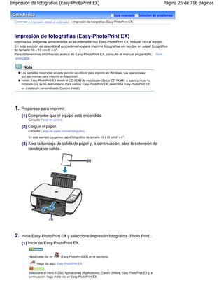 Impresión de fotografías (Easy-PhotoPrint EX)                                                                    Página 25 de 716 páginas

                                                                              Guía avanzada       Solución de problemas

  Contenido > Impresión desde el ordenador > Impresión de fotografías (Easy-PhotoPrint EX)




  Impresión de fotografías (Easy-PhotoPrint EX)
  Imprima las imágenes almacenadas en el ordenador con Easy-PhotoPrint EX, incluido con el equipo.
  En esta sección se describe el procedimiento para imprimir fotografías sin bordes en papel fotográfico
  de tamaño 10 x 15 cm/4" x 6".
  Para obtener más información acerca de Easy-PhotoPrint EX, consulte el manual en pantalla: Guía
   avanzada .

        Nota
       Las pantallas mostradas en esta sección se utilizan para imprimir en Windows. Las operaciones
       son las mismas para imprimir en Macintosh.
       Instale Easy-PhotoPrint EX desde el CD-ROM de instalación (Setup CD-ROM) si todavía no se ha
       instalado o si se ha desinstalado. Para instalar Easy-PhotoPrint EX, seleccione Easy-PhotoPrint EX
       en Instalación personalizada (Custom Install).




  1.   Prepárese para imprimir.
       (1) Compruebe que el equipo está encendido.
            Consulte Panel de control.

       (2) Cargue el papel.
            Consulte Carga de papel normal/fotográfico .

            En este ejemplo cargamos papel fotográfico de tamaño 10 x 15 cm/4" x 6".

       (3) Abra la bandeja de salida de papel y, a continuación, abra la extensión de
           bandeja de salida.




  2.   Inicie Easy-PhotoPrint EX y seleccione Impresión fotográfica (Photo Print).
       (1) Inicio de Easy-PhotoPrint EX.


            Haga doble clic en       (Easy-PhotoPrint EX) en el escritorio.

                  Haga clic aquí: Easy-PhotoPrint EX


            Seleccione el menú Ir (Go), Aplicaciones (Applications), Canon Utilities, Easy-PhotoPrint EX y, a
            continuación, haga doble clic en Easy-PhotoPrint EX.
 