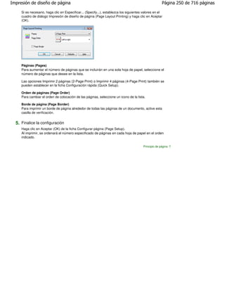 Impresión de diseño de página                                                                          Página 250 de 716 páginas

     Si es necesario, haga clic en Especificar... (Specify...), establezca los siguientes valores en el
     cuadro de diálogo Impresión de diseño de página (Page Layout Printing) y haga clic en Aceptar
     (OK).




     Páginas (Pages)
     Para aumentar el número de páginas que se incluirán en una sola hoja de papel, seleccione el
     número de páginas que desee en la lista.

     Las opciones Imprimir 2 páginas (2-Page Print) o Imprimir 4 páginas (4-Page Print) también se
     pueden establecer en la ficha Configuración rápida (Quick Setup).

     Orden de páginas (Page Order)
     Para cambiar el orden de colocación de las páginas, seleccione un icono de la lista.

     Borde de página (Page Border)
     Para imprimir un borde de página alrededor de todas las páginas de un documento, active esta
     casilla de verificación.


  5. Finalice la configuración
     Haga clic en Aceptar (OK) de la ficha Configurar página (Page Setup).
     Al imprimir, se ordenará el número especificado de páginas en cada hoja de papel en el orden
     indicado.

                                                                                         Principio de página
 