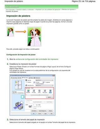 Impresión de pósters                                                                                       Página 251 de 716 páginas



 Guía avanzada > Impresión desde un ordenador > Impresión con otro software de aplicación > Métodos de impresión >
 Impresión de pósters


 Impresión de pósters
 La función Impresión de póster permite ampliar los datos de imagen, dividirlos en varias páginas e
 imprimir esas páginas en distintas hojas de papel. Cuando se juntan las páginas, forman una sola
 impresión grande como un póster.




 Para ello, proceda según se indica a continuación:


 Configuración de Impresión de póster

  1. Abra la ventana de configuración del controlador de impresora

  2. Establezca la impresión de póster
      Seleccione Póster (Poster) en la lista Formato de página (Page Layout) de la ficha Configurar
      página (Page Setup).
      Los ajustes en uso se muestran en la vista preliminar de la configuración a la izquierda del
      controlador de impresora.




  3. Seleccione el tamaño del papel de impresión
      Seleccione el tamaño del papel cargado en el equipo en la lista Tamaño del papel de la impresora
 