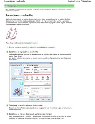 Impresión en cuadernillo                                                                                   Página 254 de 716 páginas



 Guía avanzada > Impresión desde un ordenador > Impresión con otro software de aplicación > Métodos de impresión >
 Impresión en cuadernillo


  Impresión en cuadernillo
  La función de impresión en cuadernillo permite imprimir datos para confeccionar un cuadernillo. Los
  datos se imprimen en las dos caras del papel. Este tipo de impresión garantiza que las páginas se
  pueden intercalar adecuadamente, siguiendo el orden del número de página, cuando llega el momento
  de doblarlas y graparlas en el centro.




  Para ello, proceda según se indica a continuación:


  1. Abra la ventana de configuración del controlador de impresora

  2. Establezca la impresión en cuadernillo
      Seleccione Cuadernillo (Booklet) en la lista Formato de página (Page Layout) de la ficha Configurar
      página (Page Setup).
      Los ajustes actuales se muestran en la vista preliminar de la configuración, en el lateral izquierdo
      de la ventana.




  3. Seleccione el tamaño del papel de impresión
      Seleccione el tamaño del papel cargado en el equipo en la lista Tamaño del papel de la impresora
      (Printer Paper Size).


  4. Establezca el margen de grapado y el ancho del margen
      Haga clic en Especificar... (Specify...), establezca la configuración siguiente en el cuadro de diálogo
      Impresión en cuadernillo (Booklet Printing) y, a continuación, haga clic en Aceptar (OK).
 