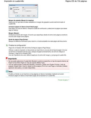 Impresión en cuadernillo                                                                             Página 255 de 716 páginas




     Margen de grapado (Margin for stapling)
     Seleccione en qué lado se debe establecer el margen de grapado cuando esté terminado el
     cuadernillo.

     Introducir página en blanco (Insert blank page)
     Para dejar una cara en blanco, marque la casilla de verificación y seleccione la página que desee
     dejar en blanco.

     Margen (Margin)
     Introduzca el ancho del margen. El ancho que especifique desde el centro de la página constituirá
     el ancho del margen de la página.

     Borde de página (Page Border)
     Marque la casilla de verificación para imprimir un borde alrededor de cada página del documento.


  5. Finalice la configuración
     Haga clic en Aceptar (OK) de la ficha Configurar página (Page Setup).
     Al llevar a cabo la impresión, el documento se imprimirá en una cara de la hoja de papel. Una vez
     se termine la impresión de esa cara, coloque el papel correctamente, tal como le indique el
     mensaje, y haga clic en Aceptar (OK).
     Una vez impresa la otra cara, doble el papel por el centro del margen y componga el cuadernillo.

    Importante
     No se puede seleccionar Cuadernillo (Booklet) cuando se especifica un tipo de soporte distinto de
     Papel normal (Plain Paper) en Tipo de soporte (Media Type).
     Una vez seleccionado Cuadernillo (Booklet), Impresión a doble cara (Duplex Printing), Lado de
     grapado (Staple Side), Imprimir desde la última página (Print from Last Page) e Intercalar (Collate)
     aparecen atenuados y no están disponibles.

     Nota
     El sello y el fondo no se imprimen en las páginas en blanco insertadas mediante la función
     Introducir página en blanco (Insert blank page) de la impresión en cuadernillo.


                                                                                       Principio de página
 