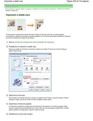 Impresión a doble cara                                                                                     Página 256 de 716 páginas



 Guía avanzada > Impresión desde un ordenador > Impresión con otro software de aplicación > Métodos de impresión >
 Impresión a doble cara


  Impresión a doble cara




  A continuación se describe el modo de imprimir datos en las dos caras de una hoja de papel:
  La impresión a doble cara también se puede establecer en Funciones adicionales (Additional Features)
  de la ficha Configuración rápida (Quick Setup).


  1. Abra la ventana de configuración del controlador de impresora

  2. Establezca la impresión a doble cara
      Marque la casilla de verificación Impresión a doble cara (Duplex Printing) de la ficha Configurar
      página (Page Setup).




  3. Seleccione el formato
      Elija Tamaño normal (Normal-size) (o Ajuste a la página (Fit-to-Page), A escala (Scaled) o Diseño
      de página (Page Layout)) de la lista Formato de página (Page Layout).


  4. Especifique el lado de grapado
      La impresora analizará la configuración de Orientación (Orientation) y Formato de página (Page
      Layout) y seleccionará automáticamente el mejor valor de Lado de grapado (Staple Side). Cuando
      desee cambiar la configuración, elija otro valor de la lista.


  5. Establezca el ancho del margen.
 