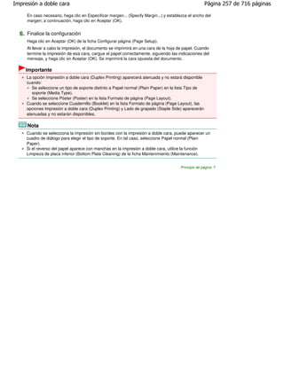 Impresión a doble cara                                                                               Página 257 de 716 páginas

     En caso necesario, haga clic en Especificar margen... (Specify Margin...) y establezca el ancho del
     margen; a continuación, haga clic en Aceptar (OK).


  6. Finalice la configuración
     Haga clic en Aceptar (OK) de la ficha Configurar página (Page Setup).
     Al llevar a cabo la impresión, el documento se imprimirá en una cara de la hoja de papel. Cuando
     termine la impresión de esa cara, cargue el papel correctamente, siguiendo las indicaciones del
     mensaje, y haga clic en Aceptar (OK). Se imprimirá la cara opuesta del documento.

    Importante
     La opción Impresión a doble cara (Duplex Printing) aparecerá atenuada y no estará disponible
     cuando:
        Se seleccione un tipo de soporte distinto a Papel normal (Plain Paper) en la lista Tipo de
        soporte (Media Type).
        Se seleccione Póster (Poster) en la lista Formato de página (Page Layout).
     Cuando se seleccione Cuadernillo (Booklet) en la lista Formato de página (Page Layout), las
     opciones Impresión a doble cara (Duplex Printing) y Lado de grapado (Staple Side) aparecerán
     atenuadas y no estarán disponibles.

     Nota
     Cuando se selecciona la impresión sin bordes con la impresión a doble cara, puede aparecer un
     cuadro de diálogo para elegir el tipo de soporte. En tal caso, seleccione Papel normal (Plain
     Paper).
     Si el reverso del papel aparece con manchas en la impresión a doble cara, utilice la función
     Limpieza de placa inferior (Bottom Plate Cleaning) de la ficha Mantenimiento (Maintenance).


                                                                                       Principio de página
 