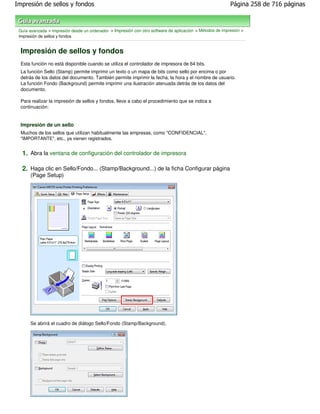 Impresión de sellos y fondos                                                                               Página 258 de 716 páginas



 Guía avanzada > Impresión desde un ordenador > Impresión con otro software de aplicación > Métodos de impresión >
 Impresión de sellos y fondos


  Impresión de sellos y fondos
  Esta función no está disponible cuando se utiliza el controlador de impresora de 64 bits.
  La función Sello (Stamp) permite imprimir un texto o un mapa de bits como sello por encima o por
  detrás de los datos del documento. También permite imprimir la fecha, la hora y el nombre de usuario.
  La función Fondo (Background) permite imprimir una ilustración atenuada detrás de los datos del
  documento.

  Para realizar la impresión de sellos y fondos, lleve a cabo el procedimiento que se indica a
  continuación:


  Impresión de un sello
  Muchos de los sellos que utilizan habitualmente las empresas, como "CONFIDENCIAL",
  "IMPORTANTE", etc., ya vienen registrados.


  1. Abra la ventana de configuración del controlador de impresora

  2. Haga clic en Sello/Fondo... (Stamp/Background...) de la ficha Configurar página
      (Page Setup)




      Se abrirá el cuadro de diálogo Sello/Fondo (Stamp/Background).
 