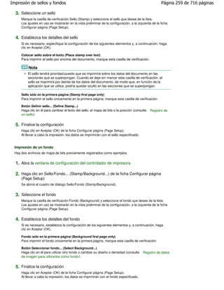 Impresión de sellos y fondos                                                                            Página 259 de 716 páginas

  3. Seleccione un sello
      Marque la casilla de verificación Sello (Stamp) y seleccione el sello que desee de la lista.
      Los ajustes en uso se mostrarán en la vista preliminar de la configuración, a la izquierda de la ficha
      Configurar página (Page Setup).


  4. Establezca los detalles del sello
      Si es necesario, especifique la configuración de los siguientes elementos y, a continuación, haga
      clic en Aceptar (OK).

      Colocar sello sobre el texto (Place stamp over text)
      Para imprimir el sello por encima del documento, marque esta casilla de verificación.

           Nota
          El sello tendrá prioridad puesto que se imprimirá sobre los datos del documento en las
          secciones que se superpongan. Cuando se deje sin marcar esta casilla de verificación, el
          sello se imprimirá por detrás de los datos del documento, de modo que, en función de la
          aplicación que se utilice, podría quedar oculto en las secciones que se superpongan.

      Sello sólo en la primera página (Stamp first page only)
      Para imprimir el sello únicamente en la primera página, marque esta casilla de verificación.

      Botón Definir sello... (Define Stamp...)
      Haga clic en él para cambiar el texto del sello, el mapa de bits o la posición (consulte   Registro de
      un sello).


  5. Finalice la configuración
      Haga clic en Aceptar (OK) de la ficha Configurar página (Page Setup).
      Al llevar a cabo la impresión, los datos se imprimirán con el sello especificado.


  Impresión de un fondo
  Hay dos archivos de mapa de bits previamente registrados como ejemplos.


  1. Abra la ventana de configuración del controlador de impresora

  2. Haga clic en Sello/Fondo... (Stamp/Background...) de la ficha Configurar página
      (Page Setup)
      Se abrirá el cuadro de diálogo Sello/Fondo (Stamp/Background).


  3. Seleccione el fondo
      Marque la casilla de verificación Fondo (Background) y seleccione el fondo que desee de la lista.
      Los ajustes en uso se mostrarán en la vista preliminar de la configuración, a la izquierda de la ficha
      Configurar página (Page Setup).


  4. Establezca los detalles del fondo
      Si es necesario, establezca la configuración de los siguientes elementos y, a continuación, haga
      clic en Aceptar (OK).

      Fondo sólo en la primera página (Background first page only)
      Para imprimir el fondo únicamente en la primera página, marque esta casilla de verificación.

      Botón Seleccionar fondo... (Select Background...)
      Haga clic en él para utilizar otro fondo o cambiar su diseño o densidad (consulte    Registro de datos
      de imagen para utilizarlos como fondo ).


  5. Finalice la configuración
      Haga clic en Aceptar (OK) de la ficha Configurar página (Page Setup).
      Al llevar a cabo la impresión, los datos se imprimirán con el fondo especificado.
 