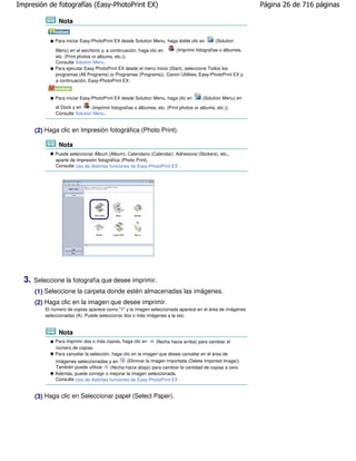 Impresión de fotografías (Easy-PhotoPrint EX)                                                                Página 26 de 716 páginas

                 Nota


               Para iniciar Easy-PhotoPrint EX desde Solution Menu, haga doble clic en         (Solution

               Menu) en el escritorio y, a continuación, haga clic en    (Imprimir fotografías o álbumes,
               etc. (Print photos or albums, etc.)).
               Consulte Solution Menu .
               Para ejecutar Easy PhotoPrint EX desde el menú Inicio (Start), seleccione Todos los
               programas (All Programs) (o Programas (Programs)), Canon Utilities, Easy-PhotoPrint EX y,
               a continuación, Easy-PhotoPrint EX.


               Para iniciar Easy-PhotoPrint EX desde Solution Menu, haga clic en        (Solution Menu) en
               el Dock y en     (Imprimir fotografías o álbumes, etc. (Print photos or albums, etc.)).
               Consulte Solution Menu .


       (2) Haga clic en Impresión fotográfica (Photo Print).

                 Nota
               Puede seleccionar Álbum (Album), Calendario (Calendar), Adhesivos (Stickers), etc.,
               aparte de Impresión fotográfica (Photo Print).
               Consulte Uso de distintas funciones de Easy-PhotoPrint EX .




  3.   Seleccione la fotografía que desee imprimir.
       (1) Seleccione la carpeta donde estén almacenadas las imágenes.
       (2) Haga clic en la imagen que desee imprimir.
           El número de copias aparece como "1" y la imagen seleccionada aparece en el área de imágenes
           seleccionadas (A). Puede seleccionar dos o más imágenes a la vez.


                 Nota
               Para imprimir dos o más copias, haga clic en       (flecha hacia arriba) para cambiar el
               número de copias.
               Para cancelar la selección, haga clic en la imagen que desee cancelar en el área de
               imágenes seleccionadas y en         (Eliminar la imagen importada (Delete Imported Image)).
               También puede utilizar     (flecha hacia abajo) para cambiar la cantidad de copias a cero.
               Además, puede corregir o mejorar la imagen seleccionada.
               Consulte Uso de distintas funciones de Easy-PhotoPrint EX .


       (3) Haga clic en Seleccionar papel (Select Paper).
 