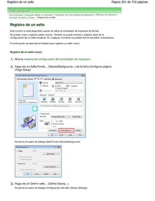 Registro de un sello                                                                                       Página 261 de 716 páginas



 Guía avanzada > Impresión desde un ordenador > Impresión con otro software de aplicación > Métodos de impresión >
 Impresión de sellos y fondos > Registro de un sello


  Registro de un sello
  Esta función no está disponible cuando se utiliza el controlador de impresora de 64 bits.
  Se pueden crear y registrar sellos nuevos. También se puede cambiar y registrar parte de la
  configuración de un sello existente. En cualquier momento se pueden borrar los sellos innecesarios.

  A continuación se describe el método para registrar un sello nuevo:


  Registro de un sello nuevo

  1. Abra la ventana de configuración del controlador de impresora

  2. Haga clic en Sello/Fondo... (Stamp/Background...) de la ficha Configurar página
      (Page Setup)




      Se abrirá el cuadro de diálogo Sello/Fondo (Stamp/Background).




  3. Haga clic en Definir sello... (Define Stamp...)
      Se abrirá el cuadro de diálogo Configuración del sello (Stamp Settings).
 