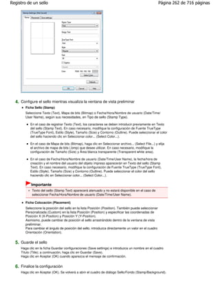 Registro de un sello                                                                                   Página 262 de 716 páginas




  4. Configure el sello mientras visualiza la ventana de vista preliminar
        Ficha Sello (Stamp)
        Seleccione Texto (Text), Mapa de bits (Bitmap) o Fecha/Hora/Nombre de usuario (Date/Time/
        User Name), según sus necesidades, en Tipo de sello (Stamp Type).

           En el caso de registrar Texto (Text), los caracteres se deben introducir previamente en Texto
           del sello (Stamp Text). En caso necesario, modifique la configuración de Fuente TrueType
           (TrueType Font), Estilo (Style), Tamaño (Size) y Contorno (Outline). Puede seleccionar el color
           del sello haciendo clic en Seleccionar color... (Select Color...).

           En el caso de Mapa de bits (Bitmap), haga clic en Seleccionar archivo... (Select File...) y elija
           el archivo de mapa de bits (.bmp) que desee utilizar. En caso necesario, modifique la
           configuración de Tamaño (Size) y Área blanca transparente (Transparent white area).

           En el caso de Fecha/Hora/Nombre de usuario (Date/Time/User Name), la fecha/hora de
           creación y el nombre del usuario del objeto impreso aparecerán en Texto del sello (Stamp
           Text). En caso necesario, modifique la configuración de Fuente TrueType (TrueType Font),
           Estilo (Style), Tamaño (Size) y Contorno (Outline). Puede seleccionar el color del sello
           haciendo clic en Seleccionar color... (Select Color...).

           Importante
            Texto del sello (Stamp Text) aparecerá atenuado y no estará disponible en el caso de
            seleccionar Fecha/Hora/Nombre de usuario (Date/Time/User Name).

        Ficha Colocación (Placement)
        Seleccione la posición del sello en la lista Posición (Position). También puede seleccionar
        Personalizada (Custom) en la lista Posición (Position) y especificar las coordenadas de
        Posición X (X-Position) y Posición Y (Y-Position).
        Asimismo, puede cambiar de posición el sello arrastrándolo dentro de la ventana de vista
        preliminar.
        Para cambiar el ángulo de posición del sello, introduzca directamente un valor en el cuadro
        Orientación (Orientation).


  5. Guarde el sello
     Haga clic en la ficha Guardar configuraciones (Save settings) e introduzca un nombre en el cuadro
     Título (Title); a continuación, haga clic en Guardar (Save).
     Haga clic en Aceptar (OK) cuando aparezca el mensaje de confirmación.


  6. Finalice la configuración
     Haga clic en Aceptar (OK). Se volverá a abrir el cuadro de diálogo Sello/Fondo (Stamp/Background).
 