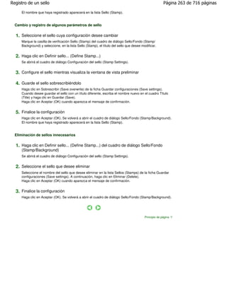 Registro de un sello                                                                                    Página 263 de 716 páginas

     El nombre que haya registrado aparecerá en la lista Sello (Stamp).


  Cambio y registro de algunos parámetros de sello

  1. Seleccione el sello cuya configuración desee cambiar
     Marque la casilla de verificación Sello (Stamp) del cuadro de diálogo Sello/Fondo (Stamp/
     Background) y seleccione, en la lista Sello (Stamp), el título del sello que desee modificar.


  2. Haga clic en Definir sello... (Define Stamp...)
     Se abrirá el cuadro de diálogo Configuración del sello (Stamp Settings).


  3. Configure el sello mientras visualiza la ventana de vista preliminar

  4. Guarde el sello sobrescribiéndolo
     Haga clic en Sobrescribir (Save overwrite) de la ficha Guardar configuraciones (Save settings).
     Cuando desee guardar el sello con un título diferente, escriba el nombre nuevo en el cuadro Título
     (Title) y haga clic en Guardar (Save).
     Haga clic en Aceptar (OK) cuando aparezca el mensaje de confirmación.


  5. Finalice la configuración
     Haga clic en Aceptar (OK). Se volverá a abrir el cuadro de diálogo Sello/Fondo (Stamp/Background).
     El nombre que haya registrado aparecerá en la lista Sello (Stamp).


  Eliminación de sellos innecesarios

  1. Haga clic en Definir sello... (Define Stamp...) del cuadro de diálogo Sello/Fondo
     (Stamp/Background)
     Se abrirá el cuadro de diálogo Configuración del sello (Stamp Settings).


  2. Seleccione el sello que desee eliminar
     Seleccione el nombre del sello que desee eliminar en la lista Sellos (Stamps) de la ficha Guardar
     configuraciones (Save settings). A continuación, haga clic en Eliminar (Delete).
     Haga clic en Aceptar (OK) cuando aparezca el mensaje de confirmación.


  3. Finalice la configuración
     Haga clic en Aceptar (OK). Se volverá a abrir el cuadro de diálogo Sello/Fondo (Stamp/Background).




                                                                                          Principio de página
 