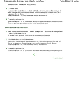 Registro de datos de imagen para utilizarlos como fondo                                               Página 266 de 716 páginas

     elementos de la ficha Fondo (Background).

  4. Guarde el fondo
     Haga clic en Sobrescribir (Save overwrite) de la ficha Guardar configuraciones (Save settings). Si
     desea guardar el fondo con un nombre diferente, introduzca el nuevo en el cuadro Título (Title) y
     haga clic en Guardar (Save).
     Haga clic en Aceptar (OK) cuando aparezca el mensaje de confirmación.


  5. Finalice la configuración
     Haga clic en Aceptar (OK). Se volverá a abrir el cuadro de diálogo Sello/Fondo (Stamp/Background).
     El nombre que haya registrado aparecerá en la lista Fondo (Background).


  Eliminación de fondos innecesarios

  1. Haga clic en Seleccionar fondo... (Select Background...) del cuadro de diálogo Sello/
     Fondo (Stamp/Background)
     Se abrirá el cuadro de diálogo Configuración del fondo (Background Settings).


  2. Seleccione el fondo que desee eliminar
     Seleccione el nombre del fondo que desee eliminar en la lista Fondos (Backgrounds) de la ficha
     Guardar configuraciones (Save settings) y, a continuación, haga clic en Eliminar (Delete).
     Haga clic en Aceptar (OK) cuando aparezca el mensaje de confirmación.


  3. Finalice la configuración
     Haga clic en Aceptar (OK). Se volverá a abrir el cuadro de diálogo Sello/Fondo (Stamp/Background).




                                                                                        Principio de página
 