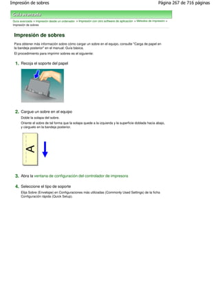 Impresión de sobres                                                                                        Página 267 de 716 páginas



 Guía avanzada > Impresión desde un ordenador > Impresión con otro software de aplicación > Métodos de impresión >
 Impresión de sobres


 Impresión de sobres
 Para obtener más información sobre cómo cargar un sobre en el equipo, consulte "Carga de papel en
 la bandeja posterior" en el manual: Guía básica.
 El procedimiento para imprimir sobres es el siguiente:


  1. Recoja el soporte del papel




  2. Cargue un sobre en el equipo
      Doble la solapa del sobre.
      Oriente el sobre de tal forma que la solapa quede a la izquierda y la superficie doblada hacia abajo,
      y cárguelo en la bandeja posterior.




  3. Abra la ventana de configuración del controlador de impresora

  4. Seleccione el tipo de soporte
      Elija Sobre (Envelope) en Configuraciones más utilizadas (Commonly Used Settings) de la ficha
      Configuración rápida (Quick Setup).
 