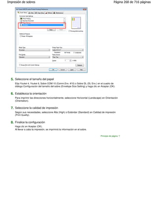Impresión de sobres                                                                                 Página 268 de 716 páginas




  5. Seleccione el tamaño del papel
     Elija Youkei 4, Youkei 6, Sobre COM 10 (Comm.Env. #10) o Sobre DL (DL Env.) en el cuadro de
     diálogo Configuración del tamaño del sobre (Envelope Size Setting) y haga clic en Aceptar (OK).


  6. Establezca la orientación
     Para imprimir las direcciones horizontalmente, seleccione Horizontal (Landscape) en Orientación
     (Orientation).


  7. Seleccione la calidad de impresión
     Según sus necesidades, seleccione Alta (High) o Estándar (Standard) en Calidad de impresión
     (Print Quality).


  8. Finalice la configuración
     Haga clic en Aceptar (OK).
     Al llevar a cabo la impresión, se imprimirá la información en el sobre.

                                                                                      Principio de página
 