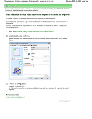 Visualización de los resultados de impresión antes de imprimir                                              Página 269 de 716 páginas



 Guía avanzada > Impresión desde un ordenador > Impresión con otro software de aplicación > Métodos de impresión >
 Visualización de los resultados de impresión antes de imprimir


  Visualización de los resultados de impresión antes de imprimir
  Es posible visualizar y comprobar los resultados de impresión antes de imprimir.

  El procedimiento que se debe seguir para visualizar los resultados de impresión antes de imprimir es
  el siguiente:
  También puede establecer la presentación de los resultados de impresión en la ficha Configuración
  rápida (Quick Setup).


  1. Abra la ventana de configuración del controlador de impresora

  2. Establezca la vista preliminar
      Marque la casilla Vista preliminar antes de imprimir (Preview before printing) de la ficha Principal
      (Main).




  3. Finalice la configuración
      Haga clic en Aceptar (OK).
      La vista preliminar de Canon IJ se ejecutará y se mostrarán los resultados de impresión antes de
      imprimir.


  Tema relacionado
    Vista preliminar de Canon IJ

                                                                                              Principio de página
 