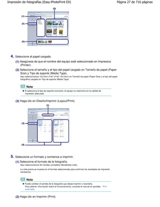 Impresión de fotografías (Easy-PhotoPrint EX)                                                                Página 27 de 716 páginas




  4.   Seleccione el papel cargado.
       (1) Asegúrese de que el nombre del equipo esté seleccionado en Impresora
           (Printer).
       (2) Seleccione el tamaño y el tipo del papel cargado en Tamaño de papel (Paper
           Size) y Tipo de soporte (Media Type).
          Aquí seleccionamos 10x15cm 4"x6" (4"x6" 10x15cm) en Tamaño de papel (Paper Size) y el tipo del papel
          fotográfico cargado en Tipo de soporte (Media Type).


                Nota
              Si selecciona el tipo de soporte incorrecto, el equipo no imprimirá con la calidad de
              impresión adecuada.


       (3) Haga clic en Diseño/Imprimir (Layout/Print).




  5.   Seleccione un formato y comience a imprimir.
       (1) Seleccione el formato de la fotografía.
          Aquí seleccionamos Sin bordes (completo) (Borderless (full)).

          La vista previa se muestra en el formato seleccionado para confirmar los resultados de impresión
          necesarios.


                Nota
              Puede cambiar el sentido de la fotografía que desee imprimir o recortarla.
              Para obtener información sobre el funcionamiento, consulte el manual en pantalla: Guía
              avanzada .


       (2) Haga clic en Imprimir (Print).
 