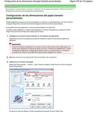 Configuración de las dimensiones del papel (tamaño personalizado)                                          Página 270 de 716 páginas



 Guía avanzada > Impresión desde un ordenador > Impresión con otro software de aplicación > Métodos de impresión >
 Configuración de las dimensiones del papel (tamaño personalizado)


  Configuración de las dimensiones del papel (tamaño
  personalizado)
  Puede especificar la altura y la anchura del papel si su tamaño no está disponible en el menú Tamaño
  de página (Page Size). Ese tipo de tamaño de papel se denomina tamaño personalizado.

  El procedimiento para especificar un tamaño personalizado es el siguiente:
  También puede establecer un tamaño personalizado en Tamaño del papel de la impresora (Printer
  Paper Size) de la ficha Configuración rápida (Quick Setup).


  1. Establezca el tamaño personalizado en el software de aplicación
      Especifique el tamaño de papel personalizado mediante la opción de tamaño de papel de la
      aplicación.

           Importante
           Cuando el software de aplicación con el que se haya creado el documento disponga de una
           función para especificar los valores de altura y anchura, utilícelo para establecerlos. Cuando
           el software de aplicación no disponga de dicha función o si el documento no se imprime
           correctamente, utilice el controlador de impresora para establecer los valores.


  2. Abra la ventana de configuración del controlador de impresora

  3. Seleccione el tamaño del papel
      Seleccione Personalizado... (Custom...) para Tamaño de página (Page Size) en la ficha Configurar
      página (Page Setup).




      Se abrirá el cuadro de diálogo Tamaño de papel personalizado (Custom Paper Size).
 