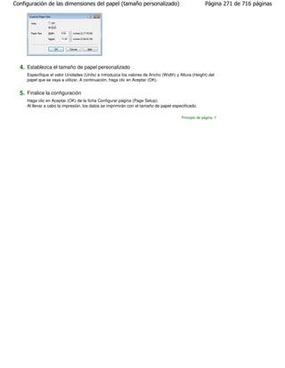 Configuración de las dimensiones del papel (tamaño personalizado)                                     Página 271 de 716 páginas




  4. Establezca el tamaño de papel personalizado
     Especifique el valor Unidades (Units) e introduzca los valores de Ancho (Width) y Altura (Height) del
     papel que se vaya a utilizar. A continuación, haga clic en Aceptar (OK).


  5. Finalice la configuración
     Haga clic en Aceptar (OK) de la ficha Configurar página (Page Setup).
     Al llevar a cabo la impresión, los datos se imprimirán con el tamaño de papel especificado.

                                                                                        Principio de página
 