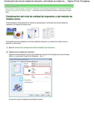 Combinación del nivel de calidad de impresión y del método de medios to... Página 273 de 716 páginas



 Guía avanzada > Impresión desde un ordenador > Impresión con otro software de aplicación > Cambio de la calidad de
 impresión y corrección de los datos de imagen > Combinación del nivel de calidad de impresión y del método de medios
 tonos


  Combinación del nivel de calidad de impresión y del método de
  medios tonos
  Puede establecer individualmente el método de representación combinado del nivel de calidad de
  impresión y el método de medios tonos.




  El procedimiento para establecer el nivel de calidad de impresión y el método de medios tonos se
  describe a continuación:


  1. Abra la ventana de configuración del controlador de impresora

  2. Seleccione la calidad de impresión
       Seleccione Personalizada (Custom) para Calidad de impresión (Print Quality) de la ficha Principal
       (Main) y, a continuación, haga clic en Establecer... (Set...).




       Se abrirá el cuadro de diálogo Personalizada (Custom).
 