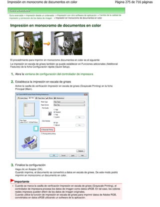 Impresión en monocromo de documentos en color                                                               Página 275 de 716 páginas



 Guía avanzada > Impresión desde un ordenador > Impresión con otro software de aplicación > Cambio de la calidad de
 impresión y corrección de los datos de imagen > Impresión en monocromo de documentos en color


 Impresión en monocromo de documentos en color




 El procedimiento para imprimir en monocromo documentos en color es el siguiente:
 La impresión en escala de grises también se puede establecer en Funciones adicionales (Additional
 Features) de la ficha Configuración rápida (Quick Setup).


  1. Abra la ventana de configuración del controlador de impresora

  2. Establezca la impresión en escala de grises
       Active la casilla de verificación Impresión en escala de grises (Grayscale Printing) en la ficha
       Principal (Main).




  3. Finalice la configuración
       Haga clic en Aceptar (OK).
       Cuando imprima, el documento se convertirá a datos en escala de grises. De este modo podrá
       imprimir en monocromo un documento en color.

      Importante
      Cuando se marca la casilla de verificación Impresión en escala de grises (Grayscale Printing), el
      controlador de impresora procesa los datos de imagen como datos sRGB. En tal caso, los colores
      reales impresos pueden diferir de los datos de imagen originales.
      Cuando utilice la función de impresión en escala de grises para imprimir datos de Adobe RGB,
      conviértalos en datos sRGB utilizando un software de la aplicación.
 
