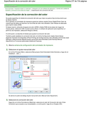 Especificación de la corrección del color                                                                   Página 277 de 716 páginas



 Guía avanzada > Impresión desde un ordenador > Impresión con otro software de aplicación > Cambio de la calidad de
 impresión y corrección de los datos de imagen > Especificación de la corrección del color


  Especificación de la corrección del color
  Se puede especificar el método de corrección del color que mejor se ajuste al tipo de documento que
  se desea imprimir.
  Por lo general, el controlador de impresora ajusta los colores usando Canon Digital Photo Color de
  manera que los datos se imprimen con los tintes de color más utilizados. Este método es adecuado
  para imprimir datos sRGB.
  Si desea imprimir utilizando el espacio de color (sRGB o Adobe RGB) de los datos de imagen de
  manera eficaz, seleccione ICM. Cuando quiera utilizar un software de aplicación para especificar un
  perfil ICC de impresión, seleccione Ninguno (None).

  A continuación, se describe el método para ajustar la corrección del color:
  También puede establecer la corrección del color en la ficha Configuración rápida (Quick Setup)
  eligiendo Impresión de fotografias (Photo Printing) de Configuraciones más utilizadas (Commonly Used
  Settings) y seleccionando después Ajuste manual del color/intensidad (Color/Intensity Manual
  Adjustment) en Funciones adicionales (Additional Features).


  1. Abra la ventana de configuración del controlador de impresora

  2. Seleccione el ajuste manual del color
       En la ficha Principal (Main), seleccione Manual para Color/Intensidad (Color/Intensity) y haga clic en
       Establecer... (Set...).




       Se abrirá el cuadro de diálogo Ajuste manual del color (Manual Color Adjustment).


  3. Seleccione la corrección del color
       Haga clic en la ficha Coincidencia (Matching), seleccione el valor de Corrección del color (Color
       Correction) que se ajuste a sus necesidades y, a continuación, haga clic en Aceptar (OK).
 