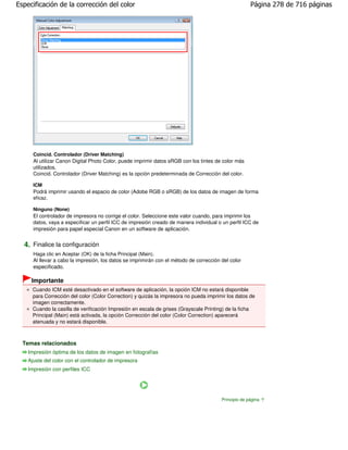 Especificación de la corrección del color                                                              Página 278 de 716 páginas




      Coincid. Controlador (Driver Matching)
      Al utilizar Canon Digital Photo Color, puede imprimir datos sRGB con los tintes de color más
      utilizados.
      Coincid. Controlador (Driver Matching) es la opción predeterminada de Corrección del color.

      ICM
      Podrá imprimir usando el espacio de color (Adobe RGB o sRGB) de los datos de imagen de forma
      eficaz.

      Ninguno (None)
      El controlador de impresora no corrige el color. Seleccione este valor cuando, para imprimir los
      datos, vaya a especificar un perfil ICC de impresión creado de manera individual o un perfil ICC de
      impresión para papel especial Canon en un software de aplicación.


  4. Finalice la configuración
      Haga clic en Aceptar (OK) de la ficha Principal (Main).
      Al llevar a cabo la impresión, los datos se imprimirán con el método de corrección del color
      especificado.

     Importante
      Cuando ICM esté desactivado en el software de aplicación, la opción ICM no estará disponible
      para Corrección del color (Color Correction) y quizás la impresora no pueda imprimir los datos de
      imagen correctamente.
      Cuando la casilla de verificación Impresión en escala de grises (Grayscale Printing) de la ficha
      Principal (Main) está activada, la opción Corrección del color (Color Correction) aparecerá
      atenuada y no estará disponible.



  Temas relacionados
    Impresión óptima de los datos de imagen en fotografías
    Ajuste del color con el controlador de impresora
    Impresión con perfiles ICC




                                                                                         Principio de página
 