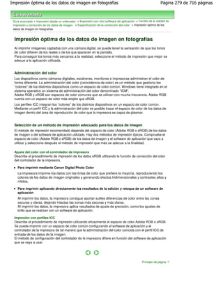 Impresión óptima de los datos de imagen en fotografías                                                        Página 279 de 716 páginas



 Guía avanzada > Impresión desde un ordenador > Impresión con otro software de aplicación > Cambio de la calidad de
 impresión y corrección de los datos de imagen > Especificación de la corrección del color > Impresión óptima de los
 datos de imagen en fotografías


  Impresión óptima de los datos de imagen en fotografías
  Al imprimir imágenes captadas con una cámara digital, se puede tener la sensación de que los tonos
  de color difieren de los reales o de los que aparecen en la pantalla.
  Para conseguir los tonos más cercanos a la realidad, seleccione el método de impresión que mejor se
  adecue a la aplicación utilizada.


  Administración del color
  Los dispositivos como cámaras digitales, escáneres, monitores e impresoras administran el color de
  forma diferente. La administración del color (coincidencia de color) es un método que gestiona los
  "colores" de los distintos dispositivos como un espacio de color común. Windows tiene integrado en el
  sistema operativo un sistema de administración del color denominado "ICM".
  Adobe RGB y sRGB son espacios de color comunes que se utilizan con mucha frecuencia. Adobe RGB
  cuenta con un espacio de color más amplio que sRGB.
  Los perfiles ICC integran los “colores” de los distintos dispositivos en un espacio de color común.
  Mediante un perfil ICC y la administración del color es posible trazar el espacio de color de los datos de
  imagen dentro del área de reproducción de color que la impresora es capaz de plasmar.


  Selección de un método de impresión adecuado para los datos de imagen
  El método de impresión recomendado depende del espacio de color (Adobe RGB o sRGB) de los datos
  de imagen o del software de aplicación utilizado. Hay dos métodos de impresión típicos. Compruebe el
  espacio de color (Adobe RGB o sRGB) de los datos de imagen y el software de aplicación que vaya a
  utilizar y seleccione después el método de impresión que más se adecue a la finalidad.

  Ajuste del color con el controlador de impresora
  Describe el procedimiento de impresión de los datos sRGB utilizando la función de corrección del color
  del controlador de la impresora.

    Para imprimir mediante Canon Digital Photo Color
    La impresora imprime los datos con las tintas de color que prefiere la mayoría, reproduciendo los
    colores de los datos de imagen originales y generando efectos tridimensionales y contrastes altos y
    nítidos.

    Para imprimir aplicando directamente los resultados de la edición y retoque de un software de
    aplicación
    Al imprimir los datos, la impresora consigue aportar sutiles diferencias de color entre las zonas
    oscuras y claras, dejando intactas las zonas más oscuras y más claras.
    Al imprimir los datos, la impresora aplica resultados de ajuste de precisión, como los ajustes de
    brillo que se realizan con un software de aplicación.

  Impresión con perfiles ICC
  Describe el procedimiento de impresión utilizando eficazmente el espacio de color Adobe RGB o sRGB.
  Se puede imprimir con un espacio de color común configurando el software de aplicación y el
  controlador de la impresora de tal manera que la administración del color coincida con el perfil ICC de
  entrada de los datos de la imagen.
  El método de configuración del controlador de la impresora difiere en función del software de aplicación
  que se vaya a usar.




                                                                                                Principio de página
 