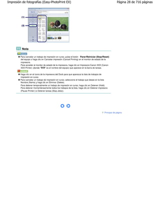 Impresión de fotografías (Easy-PhotoPrint EX)                                                                Página 28 de 716 páginas




          Nota

         Para cancelar un trabajo de impresión en curso, pulse el botón Parar/Reiniciar (Stop/Reset)
         del equipo o haga clic en Cancelar impresión (Cancel Printing) en el monitor de estado de la
         impresora.
         Para acceder al monitor de estado de la impresora, haga clic en Impresora Canon XXX (Canon
         XXX Printer) (donde "XXX" es el nombre del equipo) que aparece en la barra de tareas.


         Haga clic en el icono de la impresora del Dock para que aparezca la lista de trabajos de
         impresión en curso.
         Para cancelar un trabajo de impresión en curso, seleccione el trabajo que desee en la lista
         Nombre (Name) y haga clic en Eliminar (Delete).
         Para detener temporalmente un trabajo de impresión en curso, haga clic en Detener (Hold).
         Para detener momentáneamente todos los trabajos de la lista, haga clic en Detener impresora
         (Pause Printer) (o Detener tareas (Stop Jobs)).




                                                                                                Principio de página
 