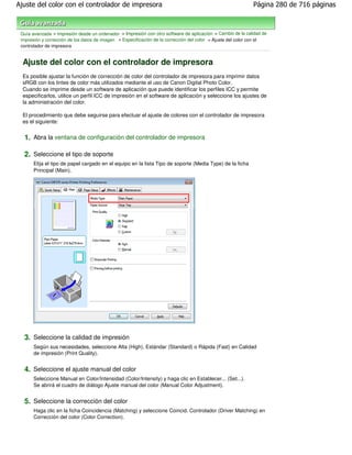 Ajuste del color con el controlador de impresora                                                             Página 280 de 716 páginas



 Guía avanzada > Impresión desde un ordenador > Impresión con otro software de aplicación > Cambio de la calidad de
 impresión y corrección de los datos de imagen > Especificación de la corrección del color > Ajuste del color con el
 controlador de impresora


  Ajuste del color con el controlador de impresora
  Es posible ajustar la función de corrección de color del controlador de impresora para imprimir datos
  sRGB con los tintes de color más utilizados mediante el uso de Canon Digital Photo Color.
  Cuando se imprime desde un software de aplicación que puede identificar los perfiles ICC y permite
  especificarlos, utilice un perfil ICC de impresión en el software de aplicación y seleccione los ajustes de
  la administración del color.

  El procedimiento que debe seguirse para efectuar el ajuste de colores con el controlador de impresora
  es el siguiente:


  1. Abra la ventana de configuración del controlador de impresora

  2. Seleccione el tipo de soporte
       Elija el tipo de papel cargado en el equipo en la lista Tipo de soporte (Media Type) de la ficha
       Principal (Main).




  3. Seleccione la calidad de impresión
       Según sus necesidades, seleccione Alta (High), Estándar (Standard) o Rápida (Fast) en Calidad
       de impresión (Print Quality).


  4. Seleccione el ajuste manual del color
       Seleccione Manual en Color/Intensidad (Color/Intensity) y haga clic en Establecer... (Set...).
       Se abrirá el cuadro de diálogo Ajuste manual del color (Manual Color Adjustment).


  5. Seleccione la corrección del color
       Haga clic en la ficha Coincidencia (Matching) y seleccione Coincid. Controlador (Driver Matching) en
       Corrección del color (Color Correction).
 