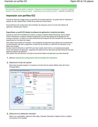 Impresión con perfiles ICC                                                                                      Página 282 de 716 páginas



 Guía avanzada > Impresión desde un ordenador > Impresión con otro software de aplicación > Cambio de la calidad de
 impresión y corrección de los datos de imagen > Especificación de la corrección del color > Impresión con perfiles ICC


  Impresión con perfiles ICC
  Cuando los datos de imagen tienen un perfil ICC de entrada específico, se puede imprimir utilizando el
  espacio de color (Adobe RGB o sRGB) de los datos de manera eficaz.

  El procedimiento de configuración del controlador de impresora varía en función del software de
  aplicación utilizado para imprimir.


  Especifique un perfil ICC desde el software de aplicación e imprima los datos
  Cuando se imprime el resultado de la edición y retoque mediante Adobe Photoshop, Canon Digital
  Photo Professional o cualquier software de aplicación que permita especificar los perfiles ICC de
  entrada e impresión, al imprimir se utiliza efectivamente el espacio de color del perfil ICC de entrada
  especificado en los datos de imagen.
  Para utilizar este método de impresión, use el software de aplicación para seleccionar los elementos
  de administración del color y especificar un perfil ICC de entrada y un perfil ICC de impresión en los
  datos de la imagen.
  Aunque imprima utilizando un perfil ICC que haya creado usted mismo o uno especial para papel
  Canon del software de aplicación, asegúrese de seleccionar los elementos de administración del color
  desde el software de aplicación.
  Para obtener las instrucciones, consulte el manual del software de aplicación que esté utilizando.


  1. Abra la ventana de configuración del controlador de impresora

  2. Seleccione el tipo de soporte
       Elija el tipo de papel cargado en el equipo en la lista Tipo de soporte (Media Type) de la ficha
       Principal (Main).




  3. Seleccione la calidad de impresión
       Según sus necesidades, seleccione Alta (High), Estándar (Standard) o Rápida (Fast) en Calidad
       de impresión (Print Quality).
 