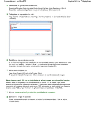 Impresión con perfiles ICC                                                                               Página 283 de 716 páginas

  4. Seleccione el ajuste manual del color
      Seleccione Manual en Color/Intensidad (Color/Intensity) y haga clic en Establecer... (Set...).
      Se abrirá el cuadro de diálogo Ajuste manual del color (Manual Color Adjustment).


  5. Seleccione la corrección del color
      Haga clic en la ficha Coincidencia (Matching) y elija Ninguno (None) en Corrección del color (Color
      Correction).




  6. Establezca los demás elementos
      Si es necesario, haga clic en la ficha Ajuste de color (Color Adjustment), ajuste el balance del color
      de Cian (Cyan) Magenta y Amarillo (Yellow) y los parámetros de Brillo (Brightness), Intensidad
      (Intensity) y Contraste (Contrast) y, a continuación, haga clic en Aceptar (OK).


  7. Finalice la configuración
      Haga clic en Aceptar (OK) de la ficha Principal (Main).
      Al ejecutar la impresión, la impresora utilizará el espacio de color de los datos de imagen.


  Especifique un perfil ICC con el controlador de la impresora y, a continuación, imprima
  Imprima desde un programa que no pueda identificar los perfiles ICC de entrada o que permita
  especificar uno mediante la selección de perfiles ICC de entrada desde los perfiles de impresora del
  controlador de impresora. Al imprimir datos Adobe RGB, la impresión se puede realizar con el espacio
  de color Adobe RGB aunque el software de aplicación no sea compatible con Adobe RGB.


  1. Abra la ventana de configuración del controlador de impresora

  2. Seleccione el tipo de soporte
      Elija el tipo de papel cargado en el equipo en la lista Tipo de soporte (Media Type) de la ficha
      Principal (Main).
 