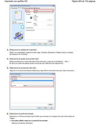 Impresión con perfiles ICC                                                                            Página 284 de 716 páginas




  3. Seleccione la calidad de impresión
     Según sus necesidades, seleccione Alta (High), Estándar (Standard) o Rápida (Fast) en Calidad
     de impresión (Print Quality).


  4. Seleccione el ajuste manual del color
     Seleccione Manual en Color/Intensidad (Color/Intensity) y haga clic en Establecer... (Set...).
     Se abrirá el cuadro de diálogo Ajuste manual del color (Manual Color Adjustment).


  5. Seleccione la corrección del color
     Haga clic en la ficha Coincidencia (Matching) y elija ICM en Corrección del color (Color Correction).




  6. Seleccione el perfil de entrada.
     Seleccione un Perfil de entrada (Input Profile) que coincida con el espacio de color de los datos de
     imagen.
        Para datos sRGB o datos sin un perfil ICC de entrada:
        Seleccione Estándar (Standard).
 