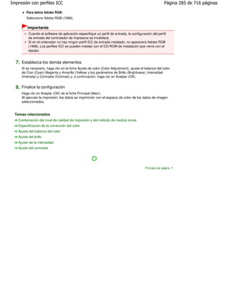 Impresión con perfiles ICC                                                                              Página 285 de 716 páginas

        Para datos Adobe RGB:
        Seleccione Adobe RGB (1998).

         Importante
          Cuando el software de aplicación especifique un perfil de entrada, la configuración del perfil
          de entrada del controlador de impresora se invalidará.
          Si en el ordenador no hay ningún perfil ICC de entrada instalado, no aparecerá Adobe RGB
          (1998). Los perfiles ICC se pueden instalar con el CD-ROM de instalación que viene con el
          equipo.


  7. Establezca los demás elementos
     Si es necesario, haga clic en la ficha Ajuste de color (Color Adjustment), ajuste el balance del color
     de Cian (Cyan) Magenta y Amarillo (Yellow) y los parámetros de Brillo (Brightness), Intensidad
     (Intensity) y Contraste (Contrast) y, a continuación, haga clic en Aceptar (OK).


  8. Finalice la configuración
     Haga clic en Aceptar (OK) de la ficha Principal (Main).
     Al ejecutar la impresión, los datos se imprimirán con el espacio de color de los datos de imagen
     seleccionados.


  Temas relacionados
   Combinación del nivel de calidad de impresión y del método de medios tonos
   Especificación de la corrección del color
   Ajuste del balance del color
   Ajuste del brillo
   Ajuste de la intensidad
   Ajuste del contraste




                                                                                          Principio de página
 