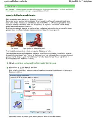 Ajuste del balance del color                                                                                Página 286 de 716 páginas



 Guía avanzada > Impresión desde un ordenador > Impresión con otro software de aplicación > Cambio de la calidad de
 impresión y corrección de los datos de imagen > Ajuste del balance del color


  Ajuste del balance del color
  Es posible ajustar los tintes de color durante la impresión.
  Como esta función ajusta el balance del color de la impresión modificando la proporción de tinta de
  cada color, cambia el balance del color total del documento. Utilice un software de aplicación si desea
  modificar mucho el balance del color. Use el controlador de impresora únicamente cuando desee
  ajustar ligeramente el balance del color.
  En el ejemplo se puede observar un caso en el que mediante el balance del color se intensifica el cian
  y se atenúa el amarillo de modo que los colores se ven más uniformes en general.




          Sin ajustes          Con ajustes en Balance del color
  A continuación, se describe el método para ajustar el balance del color:
  También puede establecer el balance del color en la ficha Configuración rápida (Quick Setup) eligiendo
  Impresión de fotografias (Photo Printing) de Configuraciones más utilizadas (Commonly Used Settings)
  y seleccionando después Ajuste manual del color/intensidad (Color/Intensity Manual Adjustment) en
  Funciones adicionales (Additional Features).


  1. Abra la ventana de configuración del controlador de impresora

  2. Seleccione el ajuste manual del color
       En la ficha Principal (Main), seleccione Manual para Color/Intensidad (Color/Intensity) y haga clic en
       Establecer... (Set...).




       Se abrirá el cuadro de diálogo Ajuste manual del color (Manual Color Adjustment).
 