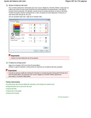 Ajuste del balance del color                                                                           Página 287 de 716 páginas

  3. Ajuste el balance del color.
      Hay controles deslizantes individuales para Cian (Cyan), Magenta y Amarillo (Yellow). Cada color se
      vuelve más fuerte al mover hacia la derecha el control deslizante correspondiente y más débil al
      moverlo hacia la izquierda. Por ejemplo, cuando el cian se vuelve más tenue, el rojo se intensifica.
      También se puede introducir directamente un valor vinculado al control deslizante. Introduzca un
      valor dentro del intervalo de -50 a 50.
      Una vez ajustado cada color, haga clic en Aceptar (OK).




          Importante
           Ajuste el control deslizante de forma gradual.


  4. Finalice la configuración
      Haga clic en Aceptar (OK) de la ficha Principal (Main).
      Al llevar a cabo la impresión, el documento se imprimirá con el balance del color ajustado.

     Importante
      Cuando se activa la casilla de verificación Impresión en escala de grises (Grayscale Printing) de la
      ficha Principal (Main), las opciones Cian (Cyan), Magenta y Amarillo (Yellow) aparecerán
      atenuadas y no estarán disponibles.



  Temas relacionados
    Combinación del nivel de calidad de impresión y del método de medios tonos
    Especificación de la corrección del color
    Ajuste del brillo
    Ajuste de la intensidad
    Ajuste del contraste

                                                                                         Principio de página
 