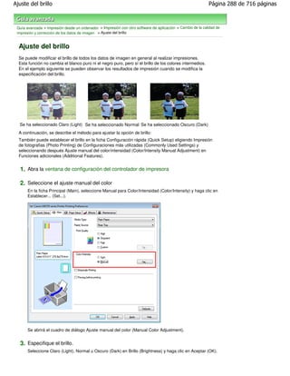 Ajuste del brillo                                                                                           Página 288 de 716 páginas



 Guía avanzada > Impresión desde un ordenador > Impresión con otro software de aplicación > Cambio de la calidad de
 impresión y corrección de los datos de imagen > Ajuste del brillo


  Ajuste del brillo
  Se puede modificar el brillo de todos los datos de imagen en general al realizar impresiones.
  Esta función no cambia el blanco puro ni el negro puro, pero sí el brillo de los colores intermedios.
  En el ejemplo siguiente se pueden observar los resultados de impresión cuando se modifica la
  especificación del brillo.




  Se ha seleccionado Claro (Light) Se ha seleccionado Normal Se ha seleccionado Oscuro (Dark)
  A continuación, se describe el método para ajustar la opción de brillo:
  También puede establecer el brillo en la ficha Configuración rápida (Quick Setup) eligiendo Impresión
  de fotografias (Photo Printing) de Configuraciones más utilizadas (Commonly Used Settings) y
  seleccionando después Ajuste manual del color/intensidad (Color/Intensity Manual Adjustment) en
  Funciones adicionales (Additional Features).


  1. Abra la ventana de configuración del controlador de impresora

  2. Seleccione el ajuste manual del color
       En la ficha Principal (Main), seleccione Manual para Color/Intensidad (Color/Intensity) y haga clic en
       Establecer... (Set...).




       Se abrirá el cuadro de diálogo Ajuste manual del color (Manual Color Adjustment).


  3. Especifique el brillo.
       Seleccione Claro (Light), Normal u Oscuro (Dark) en Brillo (Brightness) y haga clic en Aceptar (OK).
 